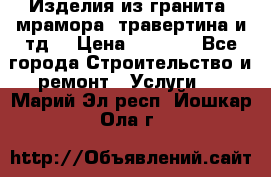 Изделия из гранита, мрамора, травертина и тд. › Цена ­ 1 000 - Все города Строительство и ремонт » Услуги   . Марий Эл респ.,Йошкар-Ола г.